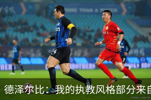 德泽尔比：我的执教风格部分来自瓜氏巴萨；足球就是我的生命
